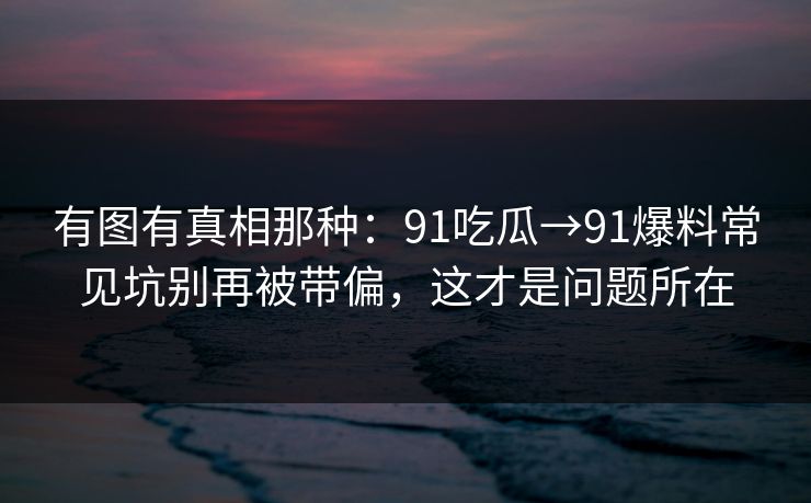 有图有真相那种：91吃瓜→91爆料常见坑别再被带偏，这才是问题所在