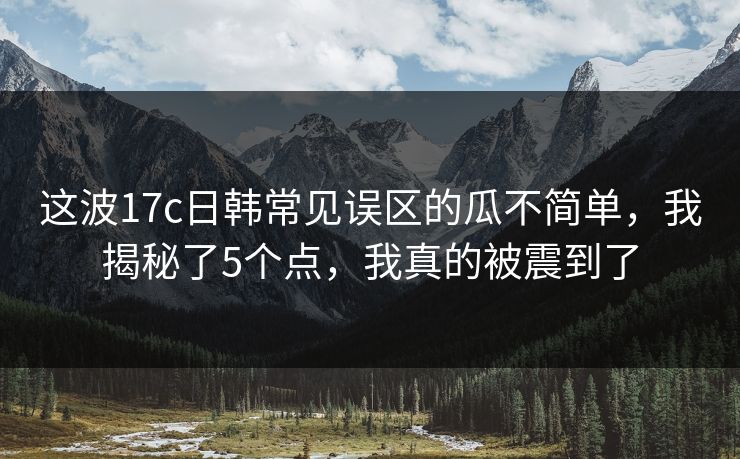 这波17c日韩常见误区的瓜不简单，我揭秘了5个点，我真的被震到了